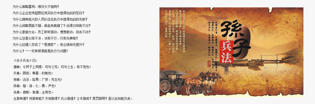 為什么策略雷同，績效大不相同？
為什么企業(yè)宏偉藍(lán)圖在現(xiàn)實執(zhí)行中顯得如此的蒼白？
為什么擁有龐大的人員隊伍在執(zhí)行中顯得如此的無助？
為什么戰(zhàn)略思路不錯、做起來就錯了？說得對卻做不對？
為什么激勵大會，員工聽聽感動，想想激動，回去不動？
為什么總是議而不決、決而不行、行而無果呢？
為什么經(jīng)理人變成了“思想家”，而業(yè)績卻無提升？
為什么？……究其根源就是執(zhí)行力問題！
道者，令民于上同意，可與之死，可與之生，而不危也；
天者，陰陽、寒暑、時制也；
地者，遠(yuǎn)近、險易、廣狹、死生也； 
將者，智、信、仁、勇、嚴(yán)也；
法者，曲制、官道、主用也。
主孰有道？將孰有能？天地孰得？兵眾孰強？士卒孰練？賞罰孰明？吾以此知勝負(fù)矣。