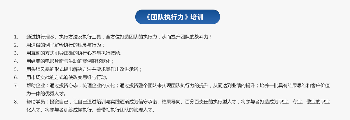 團(tuán)隊執(zhí)行力培訓(xùn)
1.通過執(zhí)行理念、執(zhí)行方法及執(zhí)行工具，全方位打造團(tuán)隊的執(zhí)行力，從而提升團(tuán)隊的戰(zhàn)斗力！
2.用通俗的例子解釋執(zhí)行的理念與行為；
3.用互動的方式引導(dǎo)正確的執(zhí)行心態(tài)與執(zhí)行技能。
4.用經(jīng)典的電影片斷與生動的案例潛移默化；
5.用頭腦風(fēng)暴的形式提出解決方法并要求其作出改進(jìn)承諾；
6.用市場實戰(zhàn)的方式迫使改變思維與行動。
7.幫助企業(yè)：通過投資心態(tài)，梳理企業(yè)的文化；通過投資整個團(tuán)隊來實現(xiàn)團(tuán)隊執(zhí)行力的提升，從而達(dá)到業(yè)績的提升；培養(yǎng)一批具有結(jié)果思維和客戶價值為一體的優(yōu)秀人才。
8.幫助學(xué)員：投資自己，讓自己通過培訓(xùn)與實踐逐漸成為信守承諾、結(jié)果導(dǎo)向、百分百責(zé)任的執(zhí)行型人才；將參與者打造成為職業(yè)、專業(yè)、敬業(yè)的職業(yè)化人才。將參與者訓(xùn)練成懂執(zhí)行、善帶領(lǐng)執(zhí)行團(tuán)隊的管理人才。