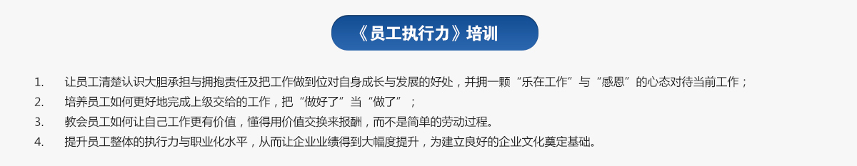 員工執(zhí)行力培訓(xùn)
1.讓員工清楚認(rèn)識大膽承擔(dān)與擁抱責(zé)任及把工作做到位對自身成長與發(fā)展的好處，并擁一顆“樂在工作”與“感恩”的心態(tài)對待當(dāng)前工作；
2.培養(yǎng)員工如何更好地完成上級交給的工作，把“做好了”當(dāng)“做了”；
3.教會員工如何讓自己工作更有價值，懂得用價值交換來報酬，而不是簡單的勞動過程。
4.提升員工整體的執(zhí)行力與職業(yè)化水平，從而讓企業(yè)業(yè)績得到大幅度提升，為建立良好的企業(yè)文化奠定基礎(chǔ)。
