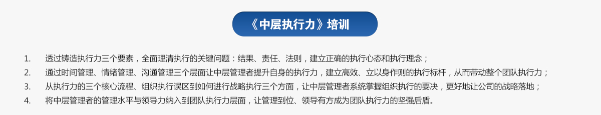 中層執(zhí)行力培訓(xùn)
1.透過鑄造執(zhí)行力三個要素，全面理清執(zhí)行的關(guān)鍵問題：結(jié)果、責(zé)任、法則，建立正確的執(zhí)行心態(tài)和執(zhí)行理念；
2.通過時間管理、情緒管理、溝通管理三個層面讓中層管理者提升自身的執(zhí)行力，建立高效、立以身作則的執(zhí)行標(biāo)桿，從而帶動整個團(tuán)隊執(zhí)行力；
3.從執(zhí)行力的三個核心流程、組織執(zhí)行誤區(qū)到如何進(jìn)行戰(zhàn)略執(zhí)行三個方面，讓中層管理者系統(tǒng)掌握組織執(zhí)行的要決，更好地讓公司的戰(zhàn)略落地；
4.將中層管理者的管理水平與領(lǐng)導(dǎo)力納入到團(tuán)隊執(zhí)行力層面，讓管理到位、領(lǐng)導(dǎo)有方成為團(tuán)隊執(zhí)行力的堅強后盾。