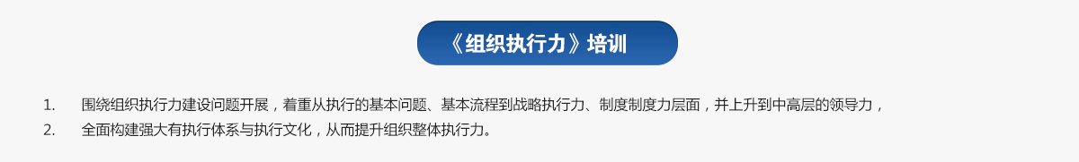 組織執(zhí)行力培訓(xùn)
1.圍繞組織執(zhí)行力建設(shè)問題開展，著重從執(zhí)行的基本問題、基本流程到戰(zhàn)略執(zhí)行力、制度制度力層面，并上升到中高層的領(lǐng)導(dǎo)力，
2.全面構(gòu)建強大有執(zhí)行體系與執(zhí)行文化，從而提升組織整體執(zhí)行力。