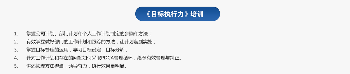 目標(biāo)執(zhí)行力培訓(xùn)
1.掌握公司計劃、部門計劃和個人工作計劃制定的步驟和方法；
2.有效掌握做好部門的工作計劃和跟蹤的方法，讓計劃落到實處；
3.掌握目標(biāo)管理的運用；學(xué)習(xí)目標(biāo)設(shè)定、目標(biāo)分解；
4.針對工作計劃和存在的問題如何采取PDCA管理循環(huán)，給予有效管理與糾正。
5.講述管理方法得當(dāng)，領(lǐng)導(dǎo)有力，執(zhí)行效果更明顯。
