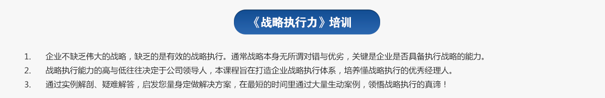 戰(zhàn)略執(zhí)行力培訓(xùn)
1.企業(yè)不缺乏偉大的戰(zhàn)略，缺乏的是有效的戰(zhàn)略執(zhí)行。通常戰(zhàn)略本身無所謂對錯與優(yōu)劣，關(guān)鍵是企業(yè)是否具備執(zhí)行戰(zhàn)略的能力。
2.戰(zhàn)略執(zhí)行能力的高與低往往決定于公司領(lǐng)導(dǎo)人，本課程旨在打造企業(yè)戰(zhàn)略執(zhí)行體系，培養(yǎng)懂戰(zhàn)略執(zhí)行的優(yōu)秀經(jīng)理人。
3.通過實例解剖、疑難解答，啟發(fā)您量身定做解決方案，在最短的時間里通過大量生動案例，領(lǐng)悟戰(zhàn)略執(zhí)行的真諦！