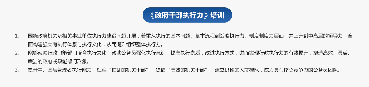 政府干部執(zhí)行力培訓(xùn)
1.圍繞政府機關(guān)及相關(guān)事業(yè)單位執(zhí)行力建設(shè)問題開展，著重從執(zhí)行的基本問題、基本流程到戰(zhàn)略執(zhí)行力、制度制度力層面，并上升到中高層的領(lǐng)導(dǎo)力，全面構(gòu)建強大有執(zhí)行體系與執(zhí)行文化，從而提升組織整體執(zhí)行力。
2.能夠幫助行政職能部門培育執(zhí)行文化，幫助公務(wù)員強化執(zhí)行意識，提高執(zhí)行素質(zhì)，改進(jìn)執(zhí)行方式，進(jìn)而實現(xiàn)行政執(zhí)行力的有效提升，塑造高效、靈活、廉潔的政府或職能部門形象。
3.提升中、基層管理者執(zhí)行能力；杜絕“忙亂的機關(guān)干部”，提倡“高效的機關(guān)干部”；建立良性的人才梯隊，成為具有核心競爭力的公務(wù)員團(tuán)隊。
