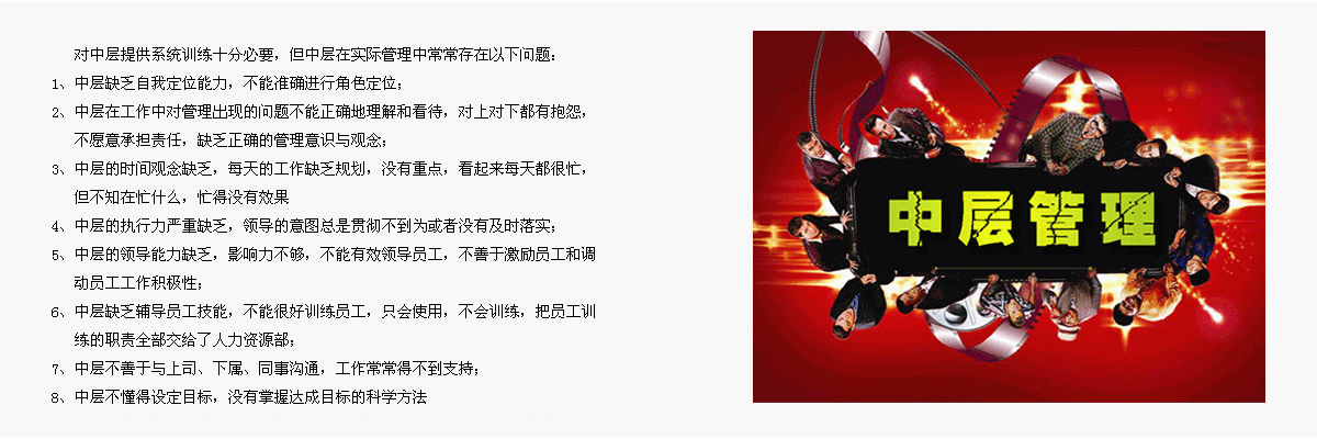     對(duì)中層提供系統(tǒng)訓(xùn)練十分必要，但中層在實(shí)際管理中常常存在以下問(wèn)題：
1、	中層缺乏自我定位能力，不能準(zhǔn)確進(jìn)行角色定位；
2、	中層在工作中對(duì)管理出現(xiàn)的問(wèn)題不能正確地理解和看待，對(duì)上對(duì)下都有抱怨，不愿意承擔(dān)責(zé)任，缺乏正確的管理意識(shí)與觀念；
3、	中層的時(shí)間觀念缺乏，每天的工作缺乏規(guī)劃，沒(méi)有重點(diǎn)，看起來(lái)每天都很忙，但不知在忙什么，忙得沒(méi)有效果
4、	中層的執(zhí)行力嚴(yán)重缺乏，領(lǐng)導(dǎo)的意圖總是貫徹不到為或者沒(méi)有及時(shí)落實(shí)；
5、	中層的領(lǐng)導(dǎo)能力缺乏，影響力不夠，不能有效領(lǐng)導(dǎo)員工，不善于激勵(lì)員工和調(diào)動(dòng)員工工作積極性；
6、	中層缺乏輔導(dǎo)員工技能，不能很好訓(xùn)練員工，只會(huì)使用，不會(huì)訓(xùn)練，把員工訓(xùn)練的職責(zé)全部交給了人力資源部；
7、	中層不善于與上司、下屬、同事溝通，工作常常得不到支持；
8、	中層不懂得設(shè)定目標(biāo)，沒(méi)有掌握達(dá)成目標(biāo)的科學(xué)方法。