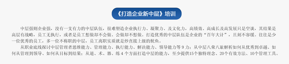 《打造企業(yè)新中層》培訓(xùn)
   中層強(qiáng)則企業(yè)強(qiáng)，沒(méi)有一支有力的中層隊(duì)伍，很難塑造企業(yè)執(zhí)行力、凝聚力、及文化力，高績(jī)效、高成長(zhǎng)及高發(fā)展只是空談，其結(jié)果是高層有戰(zhàn)略，員工無(wú)執(zhí)行，或者是員工想做卻不會(huì)做、會(huì)做卻不想做。打造優(yōu)秀的中層隊(duì)伍是企業(yè)的“百年大計(jì)”，且刻不容緩。往往是少一位優(yōu)秀的員工，多一位不稱職的中層，員工離職實(shí)質(zhì)就是炒直接上級(jí)的魷魚。
   從職業(yè)底線探討中層管理者思維能力、管理能力、執(zhí)行能力、解決能力、領(lǐng)導(dǎo)能力等９力；從中層八榮八恥解析如何從優(yōu)秀到卓越、如何從管理到領(lǐng)導(dǎo)、如何從目標(biāo)到結(jié)果；從道、術(shù)、器、練４個(gè)方面打造中層的能力，至少提供15個(gè)獨(dú)特理念、20個(gè)有效方法、10個(gè)管理工具。