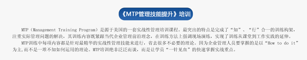 《ＭＴＰ管理技能提升》培訓(xùn)
     MTP（Management Training Program）是源于美國(guó)的一套實(shí)戰(zhàn)性管理培訓(xùn)課程。最突出的特點(diǎn)是完成了“知”、“行”合一的訓(xùn)練構(gòu)架，注重實(shí)際管理問(wèn)題的解決，其訓(xùn)練內(nèi)容既緊跟當(dāng)代企業(yè)管理前沿理念，在訓(xùn)練方法上強(qiáng)調(diào)現(xiàn)場(chǎng)演練，實(shí)現(xiàn)了訓(xùn)練從課堂到工作實(shí)踐的延伸。
   MTP訓(xùn)練中每項(xiàng)內(nèi)容都是針對(duì)最精華的實(shí)戰(zhàn)性管理技能來(lái)進(jìn)行，省去很多不必要的理論。因?yàn)槠髽I(yè)管理人員要掌握的是以“How to do it”為主,而不是一堆不知如何運(yùn)用的理論。MTP培訓(xùn)絕非泛泛而談，而是讓學(xué)員“一針見(jiàn)血”的快速掌握實(shí)戰(zhàn)重點(diǎn)。
