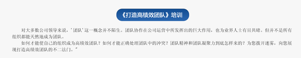  《打造高績(jī)效團(tuán)隊(duì)》培訓(xùn)
     對(duì)大多數(shù)公司領(lǐng)導(dǎo)來(lái)說(shuō)，'團(tuán)隊(duì)'這一概念并不陌生。團(tuán)隊(duì)協(xié)作在公司運(yùn)營(yíng)中所發(fā)揮出的巨大作用，也為業(yè)界人士有目共睹。但并不是所有組織都能天然地成為團(tuán)隊(duì)。
   如何才能使自己的組織成為高績(jī)效團(tuán)隊(duì)？如何才能正確處理團(tuán)隊(duì)中的沖突？團(tuán)隊(duì)精神和團(tuán)隊(duì)凝聚力到底怎樣來(lái)的？為您撥開(kāi)迷霧，向您展現(xiàn)打造高績(jī)效團(tuán)隊(duì)的不二法門。