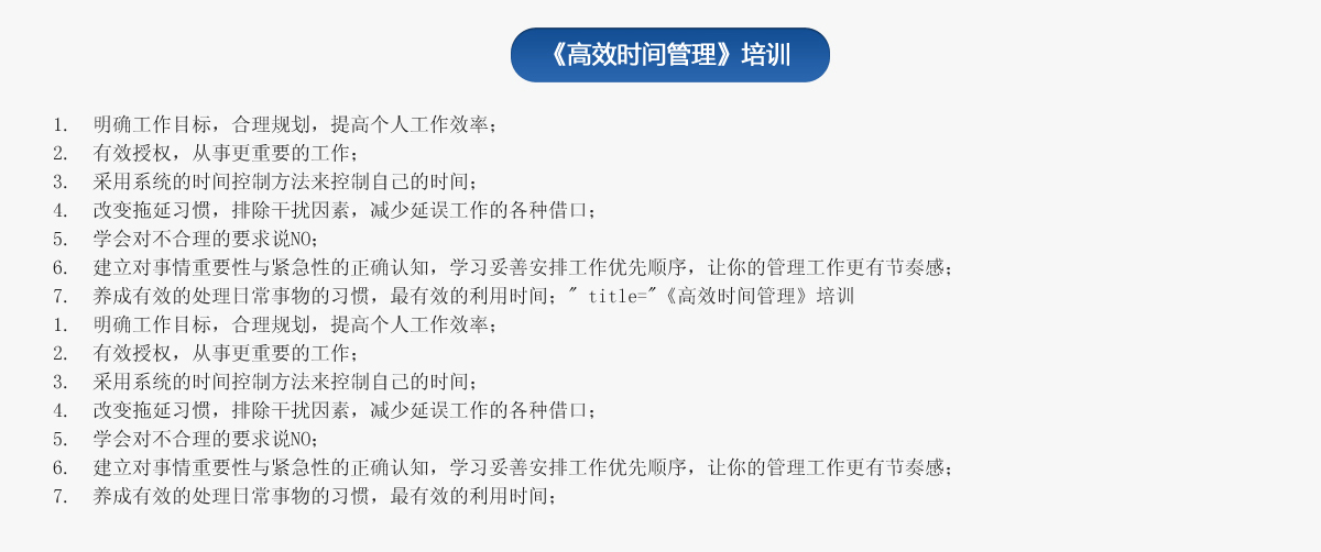 《高效時(shí)間管理》培訓(xùn)
1.  明確工作目標(biāo)，合理規(guī)劃，提高個(gè)人工作效率；
2.  有效授權(quán)，從事更重要的工作；
3.  采用系統(tǒng)的時(shí)間控制方法來(lái)控制自己的時(shí)間；
4.  改變拖延習(xí)慣，排除干擾因素，減少延誤工作的各種借口；
5.  學(xué)會(huì)對(duì)不合理的要求說(shuō)NO；
6.  建立對(duì)事情重要性與緊急性的正確認(rèn)知，學(xué)習(xí)妥善安排工作優(yōu)先順序，讓你的管理工作更有節(jié)奏感；
7.  養(yǎng)成有效的處理日常事物的習(xí)慣，最有效的利用時(shí)間；