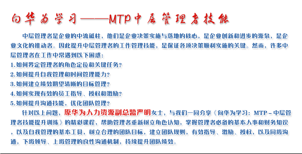 向華為學(xué)習(xí)——MTP中層管理者技能
   中層管理者是企業(yè)的中流砥柱，他們是企業(yè)決策實(shí)施與落地的核心，是企業(yè)創(chuàng)新和進(jìn)步的源泉，是企業(yè)文化的推動(dòng)者。因此提升中層管理者的工作管理技能，是保證各項(xiàng)決策順利實(shí)施的關(guān)鍵。然而，許多中層管理者在工作中常遇到以下困惑：
1. 如何界定管理者的角色定位和關(guān)鍵任務(wù)？
2. 如何提升自我管理和時(shí)間管理能力？
3. 如何建立績(jī)效期望清晰的目標(biāo)管理？
4. 如何實(shí)現(xiàn)有效的員工指導(dǎo)、授權(quán)和激勵(lì)？
5. 如何提升溝通技能，優(yōu)化團(tuán)隊(duì)管理？
   針對(duì)以上問(wèn)題，原華為人力資源副總監(jiān)嚴(yán)明女士，與我們一同分享《向華為學(xué)習(xí)：MTP－中層管理者技能提升訓(xùn)練》的精彩課程，幫助管理者重新樹(shù)立角色認(rèn)知，掌握管理者必備的基本人事和財(cái)務(wù)知識(shí)，以及自我管理的基本工具，樹(shù)立合理的團(tuán)隊(duì)目標(biāo)，建立團(tuán)隊(duì)規(guī)則，有效指導(dǎo)、激勵(lì)、授權(quán)，以及同級(jí)溝通，下級(jí)領(lǐng)導(dǎo)、上級(jí)管理的良性溝通機(jī)制，持續(xù)提升團(tuán)隊(duì)績(jī)效。