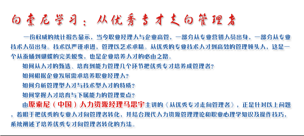 向索尼學(xué)習(xí)：從優(yōu)秀專(zhuān)才走向管理者
   一份權(quán)威的統(tǒng)計(jì)報(bào)告顯示，當(dāng)今職業(yè)經(jīng)理人與企業(yè)高管，一部分從專(zhuān)業(yè)營(yíng)銷(xiāo)人員出身，一部分從專(zhuān)業(yè)技術(shù)人員出身。技術(shù)以嚴(yán)謹(jǐn)求進(jìn)，管理以藝術(shù)求精。從優(yōu)秀的專(zhuān)業(yè)技術(shù)人才到高效的管理領(lǐng)頭人，這是一個(gè)從蠶蛹到蝴蝶的完美蛻變，也是企業(yè)培養(yǎng)人才的必由之路。
   如何從人才的甄選、培育到能力管理幾個(gè)環(huán)節(jié)把優(yōu)秀專(zhuān)才培養(yǎng)成管理者？ 
   如何根據(jù)企業(yè)發(fā)展需求培養(yǎng)職業(yè)經(jīng)理人？ 
   如何分析管理型人才與技術(shù)型人才的特質(zhì)？ 
   如何掌握人才培育與下屬能力的管理要點(diǎn)？ 
   由原索尼（中國(guó)）人力資源經(jīng)理馬思宇主講的《從優(yōu)秀專(zhuān)才走向管理者》，正是針對(duì)以上問(wèn)題，著眼于把優(yōu)秀的專(zhuān)業(yè)人才向管理者轉(zhuǎn)化，并結(jié)合現(xiàn)代人力資源管理理論和職業(yè)心理學(xué)知識(shí)及操作技巧，系統(tǒng)闡述了培養(yǎng)優(yōu)秀專(zhuān)才向管理者轉(zhuǎn)化的方法。