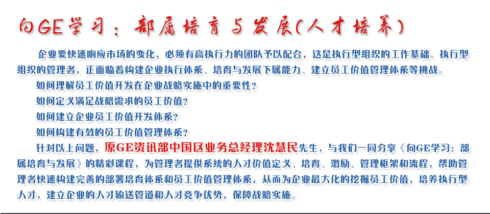 向GE學(xué)習(xí)：部屬培育與發(fā)展(人才培養(yǎng))
   企業(yè)要快速響應(yīng)市場(chǎng)的變化，必須有高執(zhí)行力的團(tuán)隊(duì)予以配合，這是執(zhí)行型組織的工作基礎(chǔ)。執(zhí)行型組織的管理者，正面臨著構(gòu)建企業(yè)執(zhí)行體系、培育與發(fā)展下屬能力、建立員工價(jià)值管理體系等挑戰(zhàn)。
   如何理解員工價(jià)值開(kāi)發(fā)在企業(yè)戰(zhàn)略實(shí)施中的重要性？ 
   如何定義滿足戰(zhàn)略需求的員工價(jià)值？ 
   如何建立企業(yè)員工價(jià)值開(kāi)發(fā)體系？ 
   如何構(gòu)建有效的員工價(jià)值管理體系？       
   針對(duì)以上問(wèn)題，原GE資訊部中國(guó)區(qū)業(yè)務(wù)總經(jīng)理沈慧民先生，與我們一同分享《向GE學(xué)習(xí)：部屬培育與發(fā)展》的精彩課程，為管理者提供系統(tǒng)的人才價(jià)值定義、培育、激勵(lì)、管理框架和流程，幫助管理者快速構(gòu)建完善的部署培育體系和員工價(jià)值管理體系，從而為企業(yè)最大化的挖掘員工價(jià)值，培養(yǎng)執(zhí)行型人才，建立企業(yè)的人才輸送管道和人才競(jìng)爭(zhēng)優(yōu)勢(shì)，保障戰(zhàn)略實(shí)施。