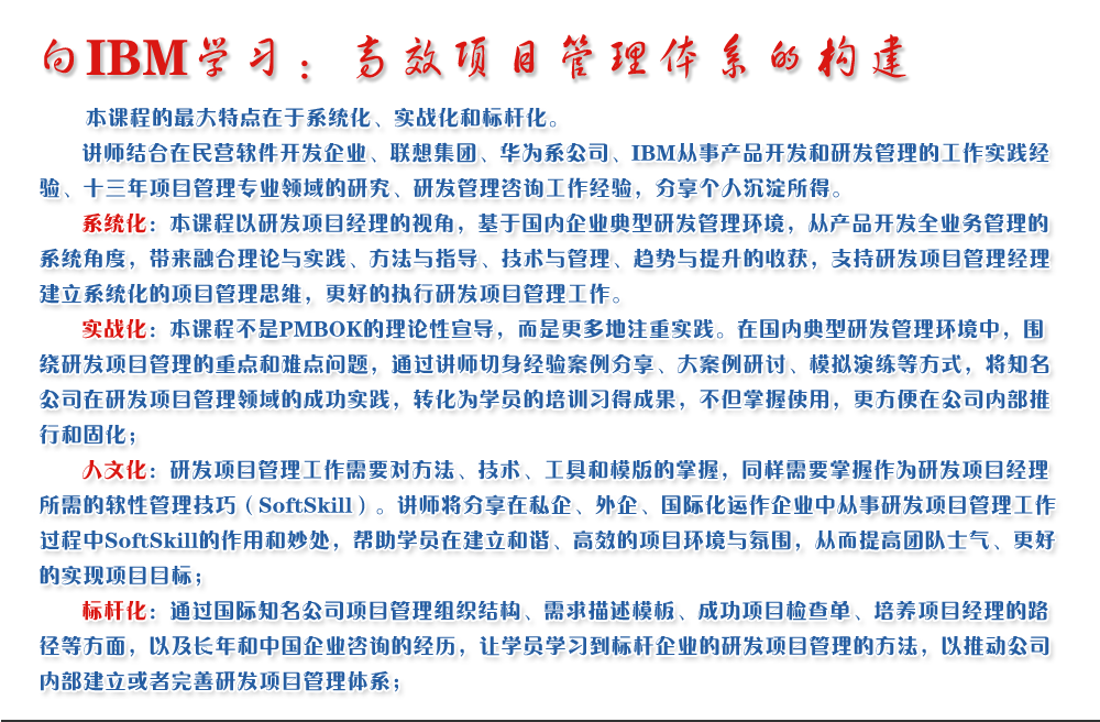 向IBM學(xué)習(xí)：高效項(xiàng)目管理體系的構(gòu)建 
   本課程的最大特點(diǎn)在于系統(tǒng)化、實(shí)戰(zhàn)化和標(biāo)桿化。
   講師結(jié)合在民營(yíng)軟件開(kāi)發(fā)企業(yè)、聯(lián)想集團(tuán)、華為系公司、IBM從事產(chǎn)品開(kāi)發(fā)和研發(fā)管理的工作實(shí)踐經(jīng)驗(yàn)、十三年項(xiàng)目管理專(zhuān)業(yè)領(lǐng)域的研究、研發(fā)管理咨詢工作經(jīng)驗(yàn)，分享個(gè)人沉淀所得。
   系統(tǒng)化：本課程以研發(fā)項(xiàng)目經(jīng)理的視角，基于國(guó)內(nèi)企業(yè)典型研發(fā)管理環(huán)境，從產(chǎn)品開(kāi)發(fā)全業(yè)務(wù)管理的系統(tǒng)角度，帶來(lái)融合理論與實(shí)踐、方法與指導(dǎo)、技術(shù)與管理、趨勢(shì)與提升的收獲，支持研發(fā)項(xiàng)目管理經(jīng)理建立系統(tǒng)化的項(xiàng)目管理思維，更好的執(zhí)行研發(fā)項(xiàng)目管理工作。
   實(shí)戰(zhàn)化：本課程不是PMBOK的理論性宣導(dǎo)，而是更多地注重實(shí)踐。在國(guó)內(nèi)典型研發(fā)管理環(huán)境中，圍繞研發(fā)項(xiàng)目管理的重點(diǎn)和難點(diǎn)問(wèn)題，通過(guò)講師切身經(jīng)驗(yàn)案例分享、大案例研討、模擬演練等方式，將知名公司在研發(fā)項(xiàng)目管理領(lǐng)域的成功實(shí)踐，轉(zhuǎn)化為學(xué)員的培訓(xùn)習(xí)得成果，不但掌握使用，更方便在公司內(nèi)部推行和固化；
   人文化：研發(fā)項(xiàng)目管理工作需要對(duì)方法、技術(shù)、工具和模版的掌握，同樣需要掌握作為研發(fā)項(xiàng)目經(jīng)理所需的軟性管理技巧（SoftSkill）。講師將分享在私企、外企、國(guó)際化運(yùn)作企業(yè)中從事研發(fā)項(xiàng)目管理工作過(guò)程中SoftSkill的作用和妙處，幫助學(xué)員在建立和諧、高效的項(xiàng)目環(huán)境與氛圍，從而提高團(tuán)隊(duì)士氣、更好的實(shí)現(xiàn)項(xiàng)目目標(biāo)；
   標(biāo)桿化：通過(guò)國(guó)際知名公司項(xiàng)目管理組織結(jié)構(gòu)、需求描述模板、成功項(xiàng)目檢查單、培養(yǎng)項(xiàng)目經(jīng)理的路徑等方面，以及長(zhǎng)年和中國(guó)企業(yè)咨詢的經(jīng)歷，讓學(xué)員學(xué)習(xí)到標(biāo)桿企業(yè)的研發(fā)項(xiàng)目管理的方法，以推動(dòng)公司內(nèi)部建立或者完善研發(fā)項(xiàng)目管理體系；