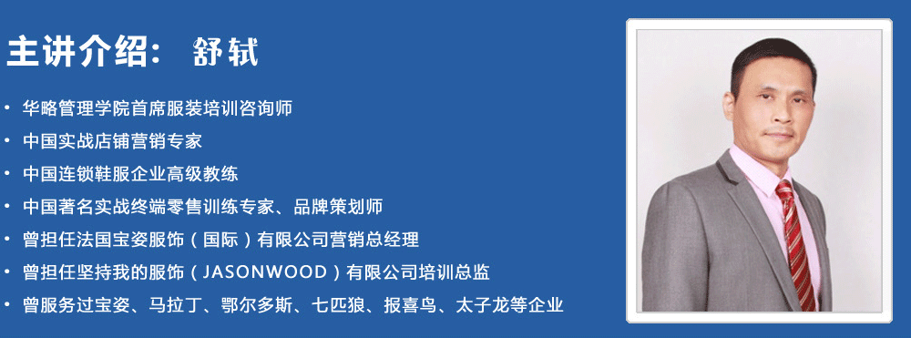 主講介紹：舒軾
? 華略管理學(xué)院首席服裝培訓(xùn)咨詢師
? 中國實戰(zhàn)店鋪營銷專家
? 中國連鎖鞋服企業(yè)高級教練
? 中國著名實戰(zhàn)終端零售訓(xùn)練專家、品牌策劃師
? 曾擔(dān)任法國寶姿服飾（國際）有限公司營銷總經(jīng)理
? 曾擔(dān)任堅持我的服飾（JASONWOOD）有限公司培訓(xùn)總監(jiān)
? 曾服務(wù)過寶姿、馬拉丁、鄂爾多斯、七匹狼、報喜鳥、太子龍等企業(yè)