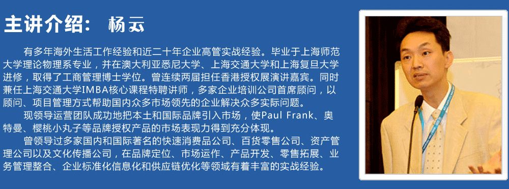 主講介紹：楊云   
      有多年海外生活工作經(jīng)驗(yàn)和近二十年企業(yè)高管實(shí)戰(zhàn)經(jīng)驗(yàn)。畢業(yè)于上海師范大學(xué)理論物理系專業(yè)，并在澳大利亞悉尼大學(xué)、上海交通大學(xué)和上海復(fù)旦大學(xué)進(jìn)修，取得了工商管理博士學(xué)位。曾連續(xù)兩屆擔(dān)任香港授權(quán)展演講嘉賓。同時(shí)兼任上海交通大學(xué)IMBA核心課程特聘講師，多家企業(yè)培訓(xùn)公司首席顧問，以顧問、項(xiàng)目管理方式幫助國內(nèi)眾多市場領(lǐng)先的企業(yè)解決眾多實(shí)際問題。
      現(xiàn)領(lǐng)導(dǎo)運(yùn)營團(tuán)隊(duì)成功地把本土和國際品牌引入市場，使Paul Frank、奧特曼、櫻桃小丸子等品牌授權(quán)產(chǎn)品的市場表現(xiàn)力得到充分體現(xiàn)。
      曾領(lǐng)導(dǎo)過多家國內(nèi)和國際著名的快速消費(fèi)品公司、百貨零售公司、資產(chǎn)管理公司以及文化傳播公司，在品牌定位、市場運(yùn)作、產(chǎn)品開發(fā)、零售拓展、業(yè)務(wù)管理整合、企業(yè)標(biāo)準(zhǔn)化信息化和供應(yīng)鏈優(yōu)化等領(lǐng)域有著豐富的實(shí)戰(zhàn)經(jīng)驗(yàn)。